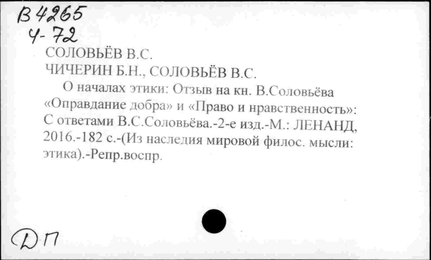 ﻿в^65-
У-
СОЛОВЬЁВ в.с.
ЧИЧЕРИН Б.Н.. СОЛОВЬЁВ В.С.
О началах этики: Отзыв на кн. В.Соловьёва «Оправдание добра» и «Право и нравственность»: С ответами В.С.Соловьёва.-2-е изд.-М.: ЛЕНАНД, 2016.-182 с.-(Из наследия мировой филос. мысли: этика).-Репр.воспр.